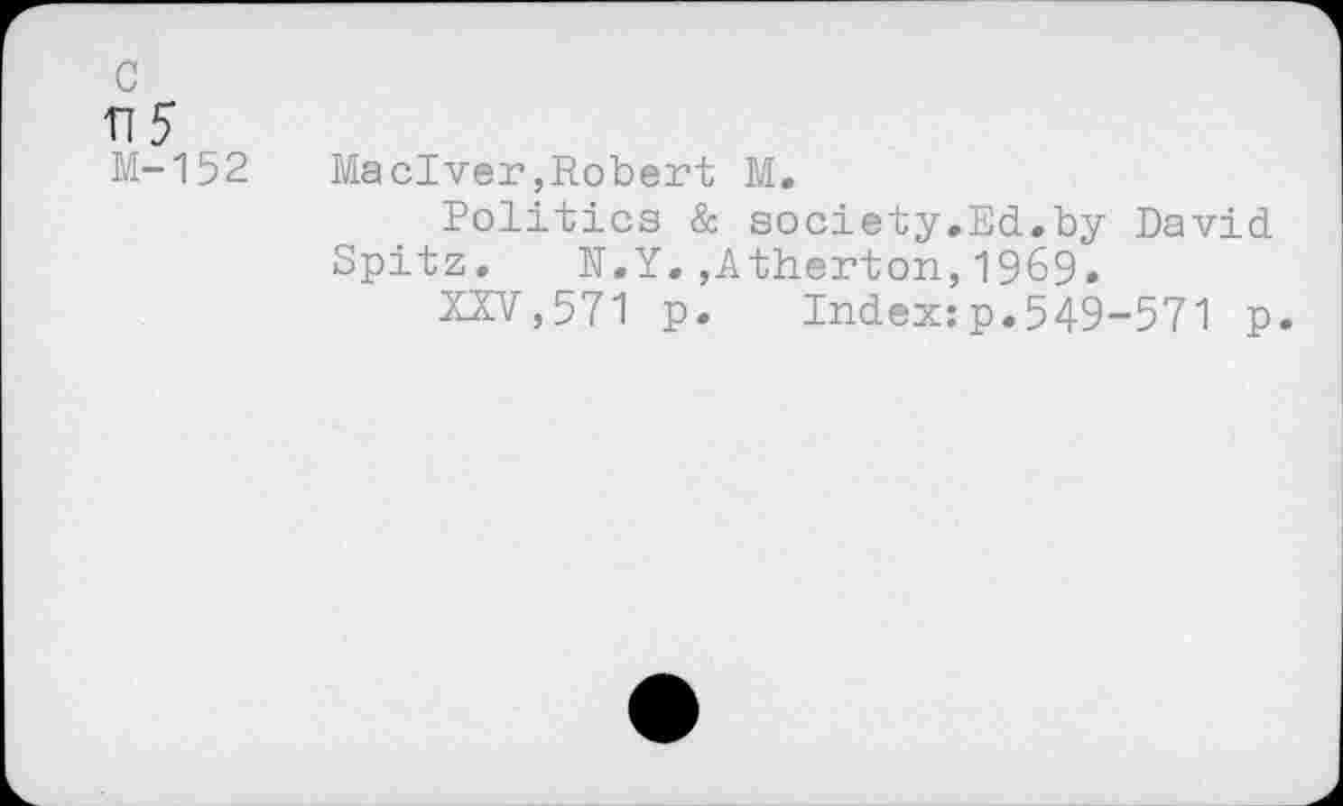 ﻿c
n5
M-152
Maelver,Robert M.
Politics & society.Ed.by David Spitz. N.Y.,Atherton,1969.
XXV,571 p. Index:p.549-571 p.